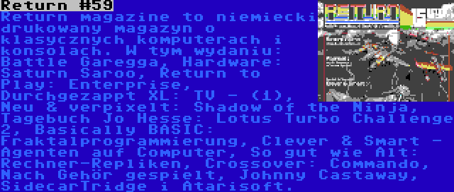 Return #59 | Return magazine to niemiecki drukowany magazyn o klasycznych komputerach i konsolach. W tym wydaniu: Battle Garegga, Hardware: Saturn Saroo, Return to Play: Enterprise, Durchgezappt XL: TV - (1), Neu & verpixelt: Shadow of the Ninja, Tagebuch Jo Hesse: Lotus Turbo Challenge 2, Basically BASIC: Fraktalprogrammierung, Clever & Smart - Agenten auf Computer, So gut wie Alt: Rechner-Repliken, Crossover: Commando, Nach Gehör gespielt, Johnny Castaway, SidecarTridge i Atarisoft.