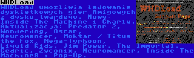 WHDLoad | WHDLoad umożliwia ładowanie dyskietkowych gier Amigowych z dysku twardego. Nowy: Inside The Machine i Charly. Aktualizacja: Predator 2, Wonderdog, Oscar, Neuromancer, Moktar / Titus the Fox, Mega-Typhoon, Liquid Kids, Jim Power, The Immortal, Cedric, Zyconix, Neuromancer, Inside The Machine8 i Pop-Up.