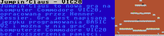 Jumpin'Claus - VIC20 | Jumpin'Claus to nowa gra na komputer Commodore VIC20, opracowana przez Henner Kessler. Gra jest napisana w języku programowania BASIC V2 i można w nią grać na komputerze Commodore VIC20 bez rozszerzenia pamięci.