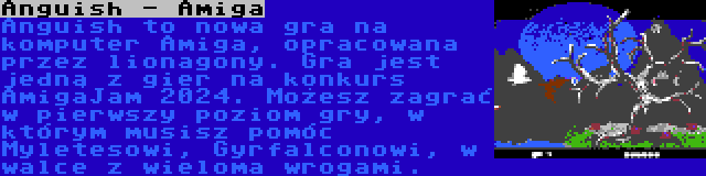 Anguish - Amiga | Anguish to nowa gra na komputer Amiga, opracowana przez lionagony. Gra jest jedną z gier na konkurs AmigaJam 2024. Możesz zagrać w pierwszy poziom gry, w którym musisz pomóc Myletesowi, Gyrfalconowi, w walce z wieloma wrogami.