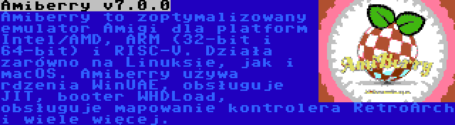 Amiberry v7.0.0 | Amiberry to zoptymalizowany emulator Amigi dla platform Intel/AMD, ARM (32-bit i 64-bit) i RISC-V. Działa zarówno na Linuksie, jak i macOS. Amiberry używa rdzenia WinUAE, obsługuje JIT, booter WHDLoad, obsługuje mapowanie kontrolera RetroArch i wiele więcej.