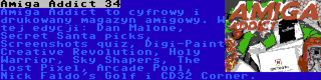 Amiga Addict 34 | Amiga Addict to cyfrowy i drukowany magazyn amigowy. W tej edycji: Dan Malone, Secret Santa picks, Screenshots quiz, Digi-Paint Creative Revolution, Holy Warrior, Sky Shapers, The Lost Pixel, Arcade Pool, Nick Faldo's Golf i CD32 Corner.