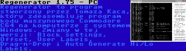 Regenerator 1.75 - PC | Regenerator to program stworzony przez Tomaza Kaca, który zdeasembluje program kodu maszynowego Commodore C64 na komputerze z systemem Windows. Zmiany w tej wersji: Block settings, Offset, User Labels, Drag-n-Drop i Auto Generate Hi/Lo Labels.