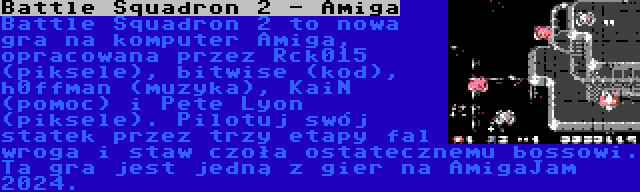 Battle Squadron 2 - Amiga | Battle Squadron 2 to nowa gra na komputer Amiga, opracowana przez Rck015 (piksele), bitwise (kod), h0ffman (muzyka), KaiN (pomoc) i Pete Lyon (piksele). Pilotuj swój statek przez trzy etapy fal wroga i staw czoła ostatecznemu bossowi. Ta gra jest jedną z gier na AmigaJam 2024.