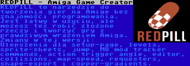 REDPILL - Amiga Game Creator | REDPILL to narzędzie do tworzenia gier na Amigę bez znajomości programowania. Jest łatwy w użyciu, ale możesz też robić złożone rzeczy i tworzyć gry z prawdziwym wrażeniem Amiga. Zmiany w tej wersji: Ulepszenia dla setup-page, levels, sprite-sheets, jump, M8 mod tracker commands, action trigger angle, editor, collisions, map-speed, requesters, shape-export i copper-gradients.