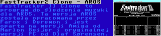 FastTracker2 Clone - AROS | FastTracker II Clone to program do śledzenia muzyki dla AROS. Ta wersja AROS została opracowana przez Farox i Deremon i jest oparta na wersji Amiga od Marlon Beijer i oryginalnej wersji PC od Olaf Sørensen.