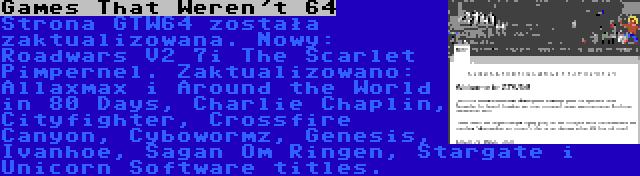 Games That Weren't 64 | Strona GTW64 została zaktualizowana. Nowy: Roadwars V2 7i The Scarlet Pimpernel. Zaktualizowano: Allaxmax i Around the World in 80 Days, Charlie Chaplin, Cityfighter, Crossfire Canyon, Cybowormz, Genesis, Ivanhoe, Sagan Om Ringen, Stargate i Unicorn Software titles.