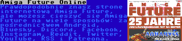 Amiga Future Online | Prawdopodobnie znasz stronę internetową Amiga Future, ale możesz cieszyć się Amiga Future na wiele sposobów: za pośrednictwem Android, Bluesky, Discord, Facebook, Instagram, Reddit, Twitter, YouTube, RSS i Patreona.