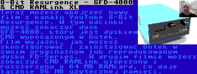 8-Bit Resurgence - GFD-4000 & CMD RAMLink XL | Teraz możesz obejrzeć nowy film z kanału YouTube 8-Bit Resurgence. W tym odcinku możesz zobaczyć dysk GFD-4000, który jest dyskiem CMD wyposażonym w Gotek. Film wyjaśni, jak możesz skonfigurować i zainstalować Gotek w swoim oryginalnym lub reprodukowanym dysku FD-Series.

W drugim filmie możesz zobaczyć CMD RAMLink ulepszony i rozszerzony o 64 MB RAMcard, co daje łącznie 96 MB użytecznej pamięci.
