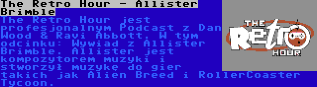 The Retro Hour - Allister Brimble | The Retro Hour jest profesjonalnym Podcast z Dan Wood & Ravi Abbott. W tym odcinku: Wywiad z Allister Brimble. Allister jest kompozytorem muzyki i stworzył muzykę do gier takich jak Alien Breed i RollerCoaster Tycoon.