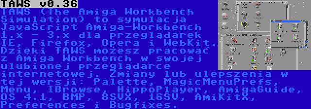 TAWS v0.36 | TAWS (The Amiga Workbench Simulation) to symulacja JavaScript Amiga-Workbench 1.x - 3.x dla przeglądarek IE, Firefox, Opera i WebKit. Dzięki TAWS możesz pracować z Amiga Workbench w swojej ulubionej przeglądarce internetowej. Zmiany lub ulepszenia w tej wersji: Palette, MagicMenuPrefs, Menu, IBrowse, HippoPlayer, AmigaGuide, OS 4.1, BMP, 8SVX, 16SV, AmiKitX, Preferences i Bugfixes.