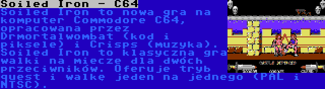 Soiled Iron - C64 | Soiled Iron to nowa gra na komputer Commodore C64, opracowana przez Drmortalwombat (kod i piksele) i Crisps (muzyka). Soiled Iron to klasyczna gra walki na miecze dla dwóch przeciwników. Oferuje tryb quest i walkę jeden na jednego (PAL i NTSC).