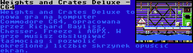 Weights and Crates Deluxe - C64 | Weights and Crates Deluxe to nowa gra na komputer Commodore C64, opracowana przez Richard Bayliss, Chesser, Freeze i AGPX. W grze musisz obsługiwać taśmociąg i pozwolić określonej liczbie skrzynek opuścić ekran.