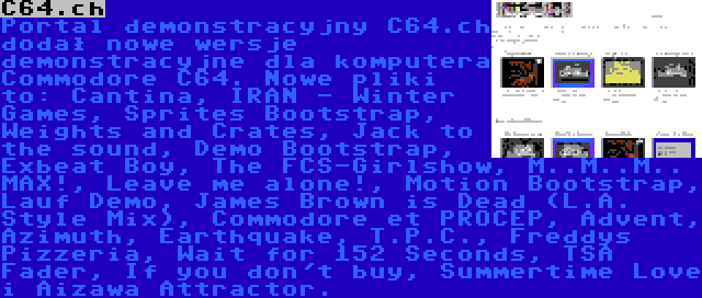 C64.ch | Portal demonstracyjny C64.ch dodał nowe wersje demonstracyjne dla komputera Commodore C64. Nowe pliki to: Cantina, IRAN - Winter Games, Sprites Bootstrap, Weights and Crates, Jack to the sound, Demo Bootstrap, Exbeat Boy, The FCS-Girlshow, M..M..M.. MAX!, Leave me alone!, Motion Bootstrap, Lauf Demo, James Brown is Dead (L.A. Style Mix), Commodore et PROCEP, Advent, Azimuth, Earthquake, T.P.C., Freddys Pizzeria, Wait for 152 Seconds, TSA Fader, If you don't buy, Summertime Love i Aizawa Attractor.