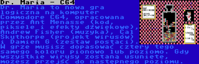 Dr. Maria - C64 | Dr. Maria to nowa gra logiczna na komputer Commodore C64, opracowana przez Ant Menasse (kod, piksele i efekty dźwiękowe), Andrew Fisher (muzyka), Cal Skuthorpe (projekt wirusów) i Damien G (zestaw postaci). W grze musisz dopasować cztery tego samego koloru pionowo lub poziomo. Gdy wszystkie wirusy zostaną usunięte, możesz przejść do następnego poziomu.