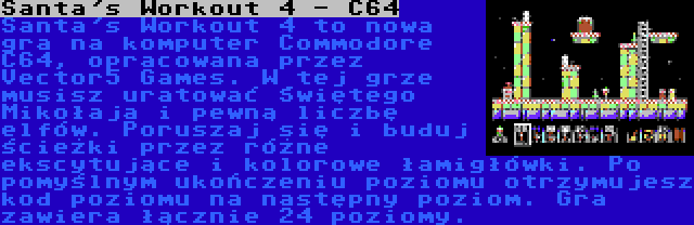 Santa's Workout 4 - C64 | Santa's Workout 4 to nowa gra na komputer Commodore C64, opracowana przez Vector5 Games. W tej grze musisz uratować Świętego Mikołaja i pewną liczbę elfów. Poruszaj się i buduj ścieżki przez różne ekscytujące i kolorowe łamigłówki. Po pomyślnym ukończeniu poziomu otrzymujesz kod poziomu na następny poziom. Gra zawiera łącznie 24 poziomy.