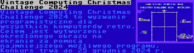 Vintage Computing Christmas Challenge 2024 | Vintage Computing Christmas Challenge 2024 to wyzwanie programistyczne dla wszystkich komputerów retro. Celem jest wytworzenie określonego obrazu na ekranie za pomocą najmniejszego możliwego programu. Konkurs trwa do 25 grudnia 2024 r.