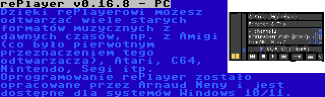 rePlayer v0.16.8 - PC | Dzięki rePlayerowi możesz odtwarzać wiele starych formatów muzycznych z dawnych czasów, np. z Amigi (co było pierwotnym przeznaczeniem tego odtwarzacza), Atari, C64, Nintendo, Segi itp. Oprogramowanie rePlayer zostało opracowane przez Arnaud Neny i jest dostępne dla systemów Windows 10/11.