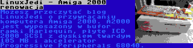 LinuxJedi - Amiga 2000 renowacja | Możesz przeczytać blog LinuxJedi o przywracaniu komputera Amiga 2000. A2000 jest wyposażony w bufor ramki Harlequin, płytę ICD 2000 SCSI z dyskiem twardym 105 MB i akcelerator Progressive Peripherals 68040.