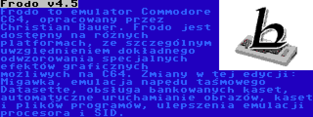 Frodo v4.5 | Frodo to emulator Commodore C64, opracowany przez Christian Bauer. Frodo jest dostępny na różnych platformach, ze szczególnym uwzględnieniem dokładnego odwzorowania specjalnych efektów graficznych możliwych na C64. Zmiany w tej edycji: Migawka, emulacja napędu taśmowego Datasette, obsługa bankowanych kaset, automatyczne uruchamianie obrazów, kaset i plików programów, ulepszenia emulacji procesora i SID.