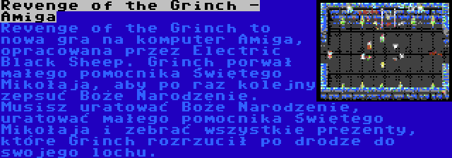 Revenge of the Grinch - Amiga | Revenge of the Grinch to nowa gra na komputer Amiga, opracowana przez Electric Black Sheep. Grinch porwał małego pomocnika Świętego Mikołaja, aby po raz kolejny zepsuć Boże Narodzenie. Musisz uratować Boże Narodzenie, uratować małego pomocnika Świętego Mikołaja i zebrać wszystkie prezenty, które Grinch rozrzucił po drodze do swojego lochu.