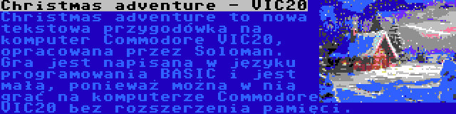 Christmas adventure - VIC20 | Christmas adventure to nowa tekstowa przygodówka na komputer Commodore VIC20, opracowana przez Soloman. Gra jest napisana w języku programowania BASIC i jest mała, ponieważ można w nią grać na komputerze Commodore VIC20 bez rozszerzenia pamięci.