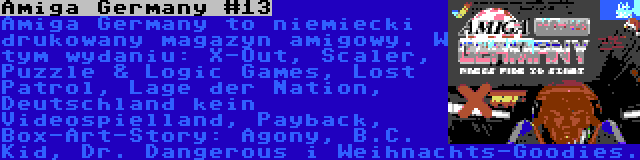 Amiga Germany #13 | Amiga Germany to niemiecki drukowany magazyn amigowy. W tym wydaniu: X-Out, Scaler, Puzzle & Logic Games, Lost Patrol, Lage der Nation, Deutschland kein Videospielland, Payback, Box-Art-Story: Agony, B.C. Kid, Dr. Dangerous i Weihnachts-Goodies.