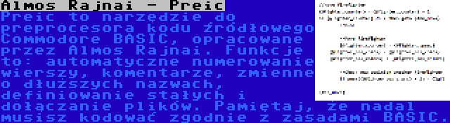 Almos Rajnai - Preic | Preic to narzędzie do preprocesora kodu źródłowego Commodore BASIC, opracowane przez Almos Rajnai. Funkcje to: automatyczne numerowanie wierszy, komentarze, zmienne o dłuższych nazwach, definiowanie stałych i dołączanie plików. Pamiętaj, że nadal musisz kodować zgodnie z zasadami BASIC.