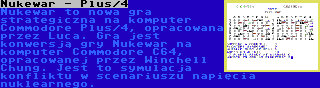 Nukewar - Plus/4 | Nukewar to nowa gra strategiczna na komputer Commodore Plus/4, opracowana przez Luca. Gra jest konwersją gry Nukewar na komputer Commodore C64, opracowanej przez Winchell Chung. Jest to symulacja konfliktu w scenariuszu napięcia nuklearnego.