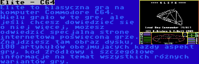 Elite - C64 | Elite to klasyczna gra na komputer Commodore C64. Wielu grało w tę grę, ale jeśli chcesz dowiedzieć się o niej więcej, możesz odwiedzić specjalną stronę internetową poświęconą grze. Znajdziesz tam obraz dysku, 100 artykułów obejmujących każdy aspekt gry, kod źródłowy i szczegółowe informacje na temat wszystkich różnych wariantów gry.