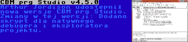 CBM prg Studio v4.5.0 | Arthur Jordison udostępnił nową wersję CBM prg Studio. Zmiany w tej wersji: Dodano skrypt dla natywnego debugera i eksploratora projektu.