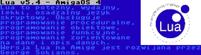 Lua v5.4 - AmigaOS 4 | Lua to potężny, wydajny, lekki, osadzalny język skryptowy. Obsługuje programowanie proceduralne, programowanie obiektowe, programowanie funkcyjne, programowanie zorientowane na dane i opis danych. Wersja Lua na Amigę jest rozwijana przez George Sokianos.