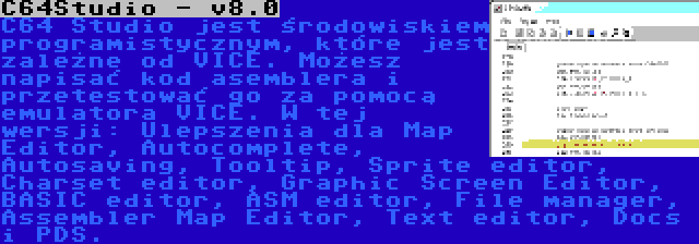 C64Studio - v8.0 | C64 Studio jest środowiskiem programistycznym, które jest zależne od VICE. Możesz napisać kod asemblera i przetestować go za pomocą emulatora VICE. W tej wersji: Ulepszenia dla Map Editor, Autocomplete, Autosaving, Tooltip, Sprite editor, Charset editor, Graphic Screen Editor, BASIC editor, ASM editor, File manager, Assembler Map Editor, Text editor, Docs i PDS.