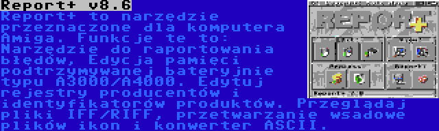 Report+ v8.6 | Report+ to narzędzie przeznaczone dla komputera Amiga. Funkcje te to: Narzędzie do raportowania błędów, Edycja pamięci podtrzymywanej bateryjnie typu A3000/A4000. Edytuj rejestry producentów i identyfikatorów produktów. Przeglądaj pliki IFF/RIFF, przetwarzanie wsadowe plików ikon i konwerter ASCII.