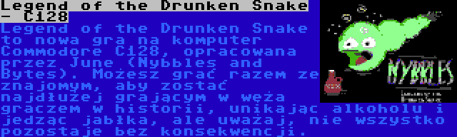 Legend of the Drunken Snake - C128 | Legend of the Drunken Snake to nowa gra na komputer Commodore C128, opracowana przez June (Nybbles and Bytes). Możesz grać razem ze znajomym, aby zostać najdłużej grającym w węża graczem w historii, unikając alkoholu i jedząc jabłka, ale uważaj, nie wszystko pozostaje bez konsekwencji.