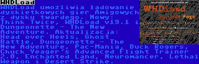 WHDLoad | WHDLoad umożliwia ładowanie dyskietkowych gier Amigowych z dysku twardego. Nowy: Think Twice, WHDLoad v19.1 i Dungeonette - The New Adventure. Aktualizacja: Head over Heels, Ghost Battle, Dungeonette - The New Adventure, Pac-Mania, Buck Rogers, Chuck Yeager's Advanced Flight Trainer 2.0, Enchanted Land, Neuromancer, Lethal Weapon i Desert Strike.