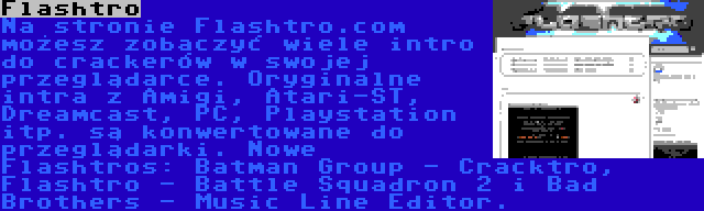 Flashtro | Na stronie Flashtro.com możesz zobaczyć wiele intro do crackerów w swojej przeglądarce. Oryginalne intra z Amigi, Atari-ST, Dreamcast, PC, Playstation itp. są konwertowane do przeglądarki. Nowe Flashtros: Batman Group - Cracktro, Flashtro - Battle Squadron 2 i Bad Brothers - Music Line Editor.