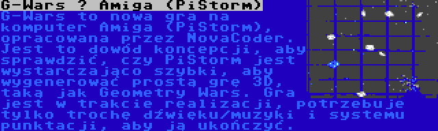 G-Wars – Amiga (PiStorm) | G-Wars to nowa gra na komputer Amiga (PiStorm), opracowana przez NovaCoder. Jest to dowód koncepcji, aby sprawdzić, czy PiStorm jest wystarczająco szybki, aby wygenerować prostą grę 3D, taką jak Geometry Wars. Gra jest w trakcie realizacji, potrzebuje tylko trochę dźwięku/muzyki i systemu punktacji, aby ją ukończyć.