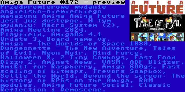 Amiga Future #172 - preview | Przedpremierowe wydanie angielsko-niemieckiego magazynu Amiga Amiga Future jest już dostępne. W tym wydaniu: Macro System (2), Amiga Meeting 2024, Playfield, AmigaOS 4.1 Update 3, Board game vs. Amiga - The Worlds of Space 1889, Dungeonette - The New Adventure, Tales of Evil, Neon Noir, Mind Force, Halloween X, 2 Tiny Cowboys, Fast Food Dizzy 2, Aminet News, VASM, ADF Blitzer, AmiKit for Raspberry, Amiga 600gs, Fast scaling of bitmaps. Trevors Soapbox, Settle the World, Beyond the screen: The history of RPGs on the Amiga, RAM modules, Amiga Future Social, Classic Reflection i Demoscene.