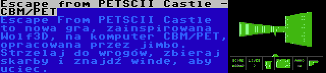 Escape from PETSCII Castle - CBM/PET | Escape From PETSCII Castle to nowa gra, zainspirowana Wolf3D, na komputer CBM/PET, opracowana przez jimbo. Strzelaj do wrogów, zbieraj skarby i znajdź windę, aby uciec.