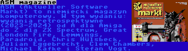 ASM magazine | ASM (Aktueller Software Markt) to niemiecki magazyn komputerowy. W tym wydaniu: wydania retrospektywne (2023-2024) od A dla Amiga do Z dla ZX Spectrum, Great London Fire, Lemmings, Paradroid, Chris Hülsbeck, Julian Eggebrecht, Clem Chambers, Michael Kafke i Stefan Vogt.