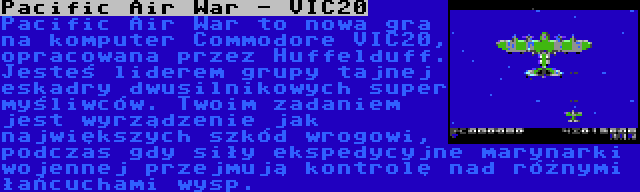 Pacific Air War - VIC20 | Pacific Air War to nowa gra na komputer Commodore VIC20, opracowana przez Huffelduff. Jesteś liderem grupy tajnej eskadry dwusilnikowych super myśliwców. Twoim zadaniem jest wyrządzenie jak największych szkód wrogowi, podczas gdy siły ekspedycyjne marynarki wojennej przejmują kontrolę nad różnymi łańcuchami wysp.