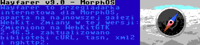 Wayfarer v9.0 - MorphOS | Wayfarer to przeglądarka internetowa dla MorphOS, oparta na najnowszej gałęzi WebKit. Zmiany w tej wersji: Zmieniono na WebKitGTK 2.46.5, zaktualizowano biblioteki cURL, tasn, xml2 i nghttp2.