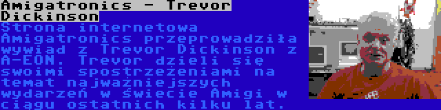 Amigatronics - Trevor Dickinson | Strona internetowa Amigatronics przeprowadziła wywiad z Trevor Dickinson z A-EON. Trevor dzieli się swoimi spostrzeżeniami na temat najważniejszych wydarzeń w świecie Amigi w ciągu ostatnich kilku lat.