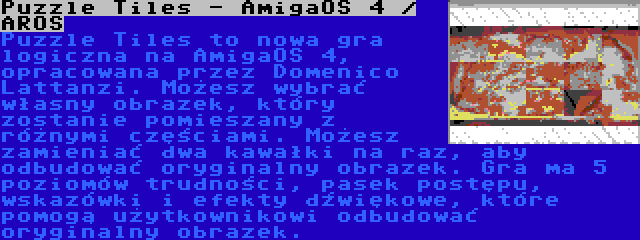 Puzzle Tiles - AmigaOS 4 / AROS | Puzzle Tiles to nowa gra logiczna na AmigaOS 4, opracowana przez Domenico Lattanzi. Możesz wybrać własny obrazek, który zostanie pomieszany z różnymi częściami. Możesz zamieniać dwa kawałki na raz, aby odbudować oryginalny obrazek. Gra ma 5 poziomów trudności, pasek postępu, wskazówki i efekty dźwiękowe, które pomogą użytkownikowi odbudować oryginalny obrazek.