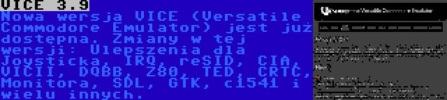 VICE 3.9 | Nowa wersja VICE (Versatile Commodore Emulator) jest już dostępna. Zmiany w tej wersji: Ulepszenia dla Joysticka, IRQ, reSID, CIA, VICII, DQBB, Z80, TED, CRTC, Monitora, SDL, GTK, c1541 i wielu innych.