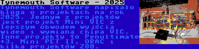 Tynemouth Software - 2025 | Tynemouth Software napisało bloga o projektach na rok 2025. Jednym z projektów jest projekt Mini VIC z lepszym obwodem wyjścia wideo i wymianą chipa VIC. Inne projekty to Penultimate +3, Mini PET II, ORAC i kilka projektów Z80.