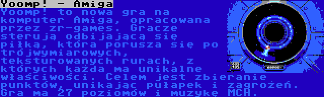 Yoomp! - Amiga | Yoomp! to nowa gra na komputer Amiga, opracowana przez zr-games. Gracze sterują odbijającą się piłką, która porusza się po trójwymiarowych, teksturowanych rurach, z których każda ma unikalne właściwości. Celem jest zbieranie punktów, unikając pułapek i zagrożeń. Gra ma 27 poziomów i muzykę MCH.