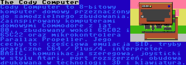 The Cody Computer | Cody Computer to 8-bitowy komputer domowy przeznaczony do samodzielnego zbudowania. Zainspirowany komputerami domowymi Commodore z lat 80., zbudowany wokół 65C02 i 65C22 oraz mikrokontrolera Parallax Propeller. Jego cechy to: częściowa emulacja SID, tryby graficzne C64 / Plus/4, interpreter BASIC, komunikacja szeregowa, joysticki w stylu Atari, port rozszerzeń, obudowa drukowana w technologii 3D i klawiatura.