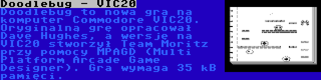 Doodlebug - VIC20 | Doodlebug to nowa gra na komputer Commodore VIC20. Oryginalną grę opracował Dave Hughes, a wersję na VIC20 stworzył Team Moritz przy pomocy MPAGD (Multi Platform Arcade Game Designer). Gra wymaga 35 kB pamięci.